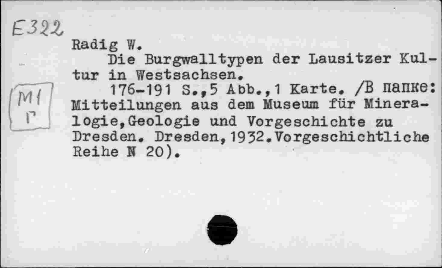 ﻿іГЗП
Radig W.
Die Burgwalltypen der Lausitzer Kultur in Westsachsen.
176-191 S.,5 Abb.,1 Karte. /В папке: Mitteilungen aus dem Museum für Mineralogie, Geologie und Vorgeschichte zu Dresden. Dresden,1932.Vorgeschichtliche Reihe N 20).